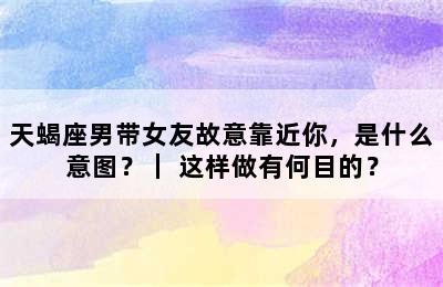 天蝎座男带女友故意靠近你，是什么意图？｜ 这样做有何目的？